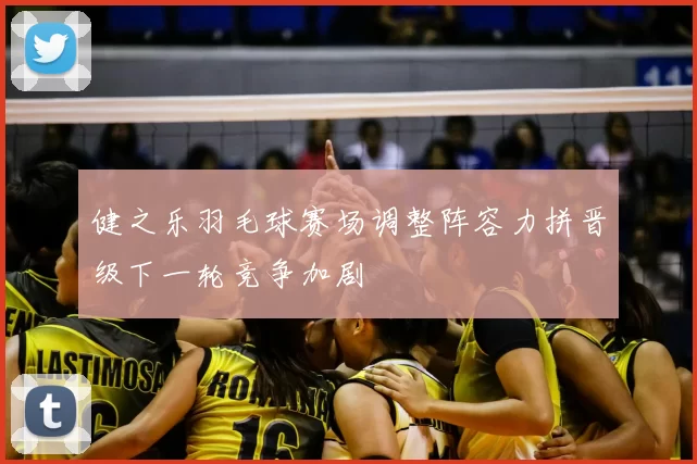 健之乐羽毛球赛场调整阵容力拼晋级下一轮竞争加剧