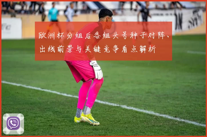 欧洲杯分组后各组头号种子对阵、出线前景与关键竞争看点解析