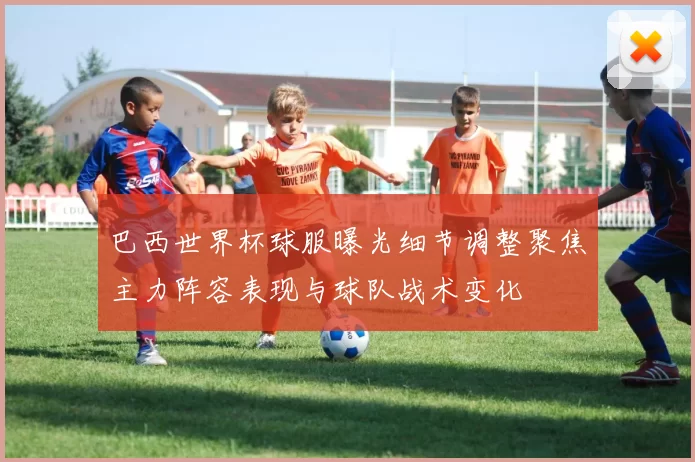 巴西世界杯球服曝光细节调整聚焦主力阵容表现与球队战术变化