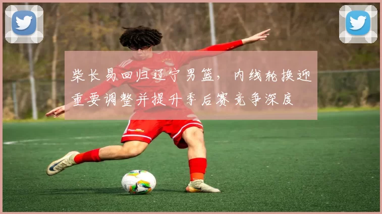 柴长易回归辽宁男篮，内线轮换迎重要调整并提升季后赛竞争深度