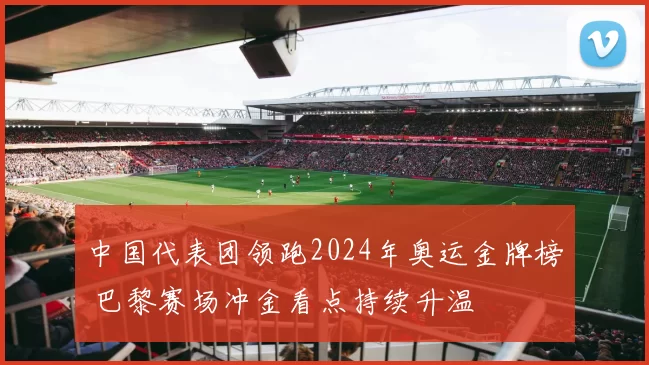 中国代表团领跑2024年奥运金牌榜 巴黎赛场冲金看点持续升温