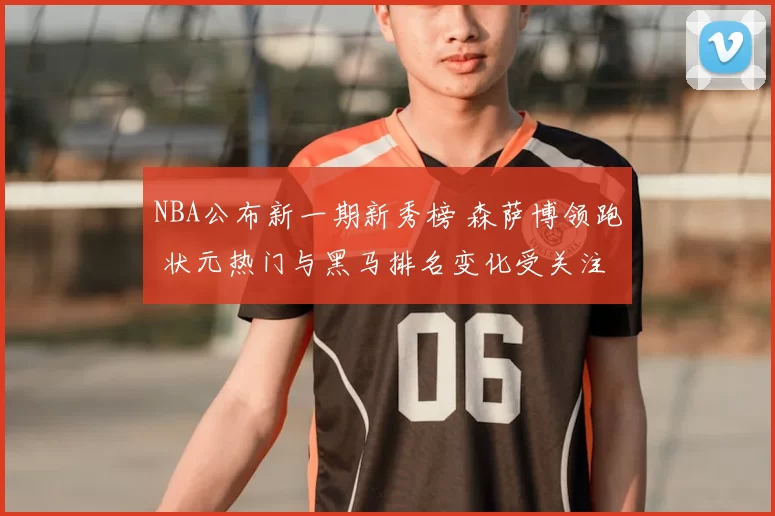 NBA公布新一期新秀榜 森萨博领跑 状元热门与黑马排名变化受关注