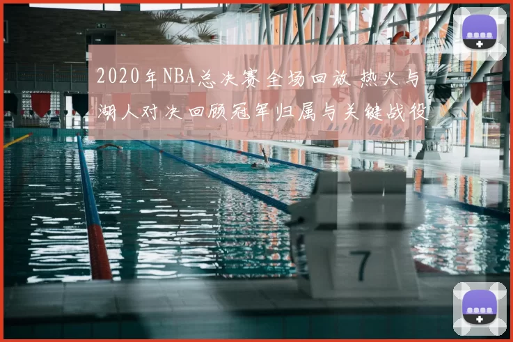 2020年NBA总决赛全场回放 热火与湖人对决回顾冠军归属与关键战役