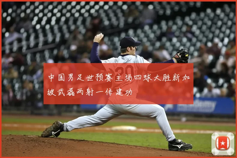 中国男足世预赛主场四球大胜新加坡武磊两射一传建功