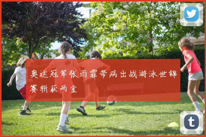 奥运冠军张雨霏带病出战游泳世锦赛斩获两金