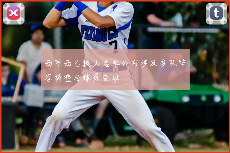 西甲西乙换人名单公布涉及多队阵容调整与球员变动