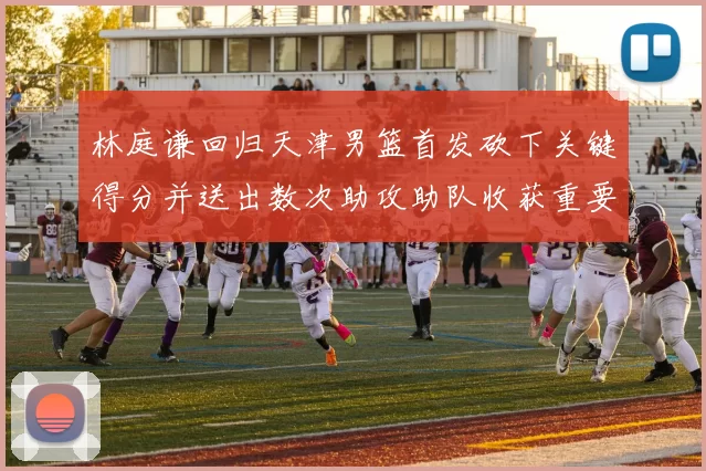 林庭谦回归天津男篮首发砍下关键得分并送出数次助攻助队收获重要胜利