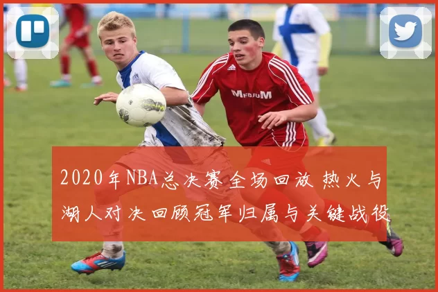 2020年NBA总决赛全场回放 热火与湖人对决回顾冠军归属与关键战役