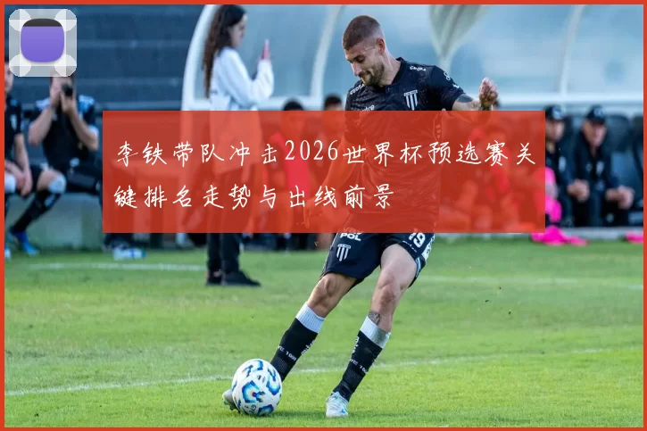 李铁带队冲击2026世界杯预选赛关键排名走势与出线前景