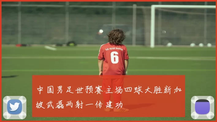 中国男足世预赛主场四球大胜新加坡武磊两射一传建功