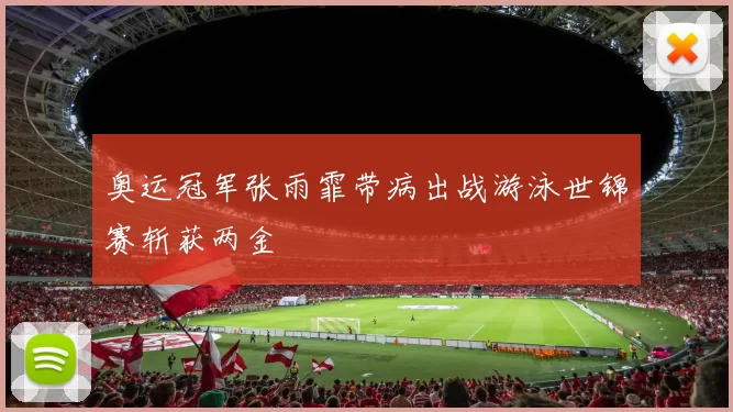 奥运冠军张雨霏带病出战游泳世锦赛斩获两金