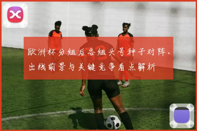 欧洲杯分组后各组头号种子对阵、出线前景与关键竞争看点解析