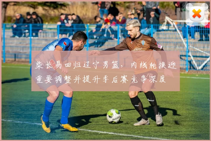 柴长易回归辽宁男篮，内线轮换迎重要调整并提升季后赛竞争深度