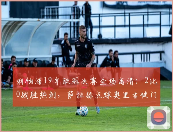 利物浦19年欧冠决赛全场高清:2比0战胜热刺,萨拉赫点球奥里吉破门