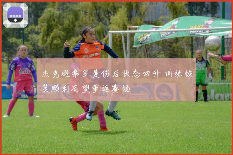 杰克逊弗罗曼伤后状态回升 训练恢复顺利有望重返赛场