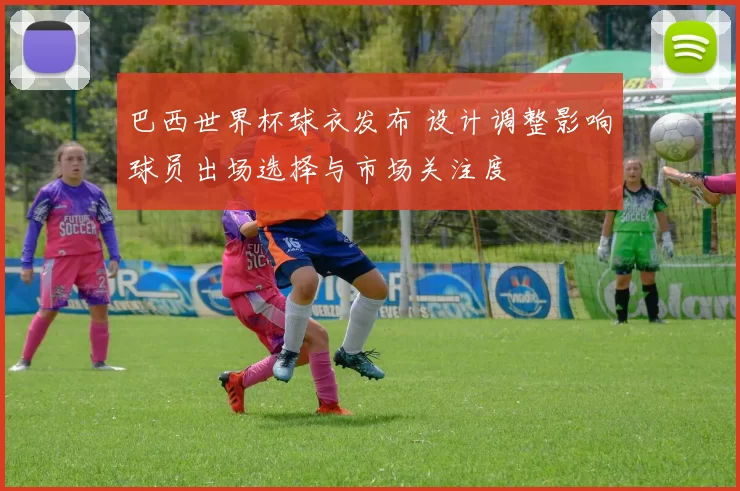 巴西世界杯球衣发布 设计调整影响球员出场选择与市场关注度