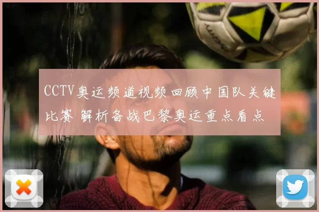 CCTV奥运频道视频回顾中国队关键比赛 解析备战巴黎奥运重点看点