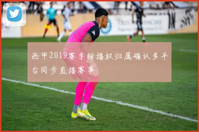 西甲2019赛季转播权归属确认多平台同步直播赛事