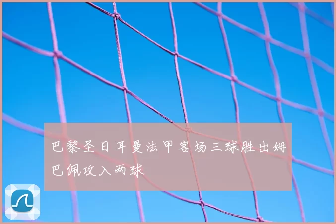 巴黎圣日耳曼法甲客场三球胜出姆巴佩攻入两球