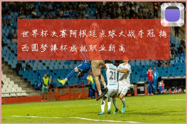 世界杯决赛阿根廷点球大战夺冠 梅西圆梦捧杯成就职业新高