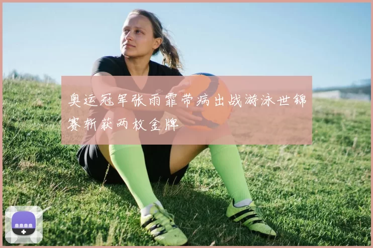奥运冠军张雨霏带病出战游泳世锦赛斩获两枚金牌